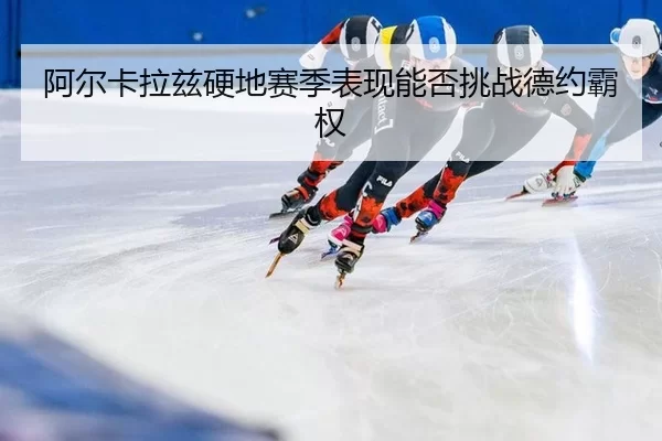 阿尔卡拉兹硬地赛季表现能否挑战德约霸权