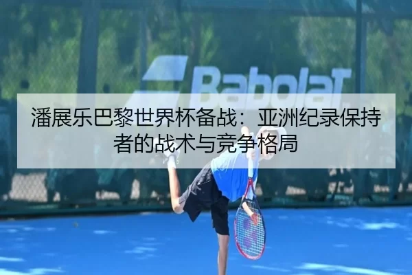 潘展乐巴黎世界杯备战：亚洲纪录保持者的战术与竞争格局
